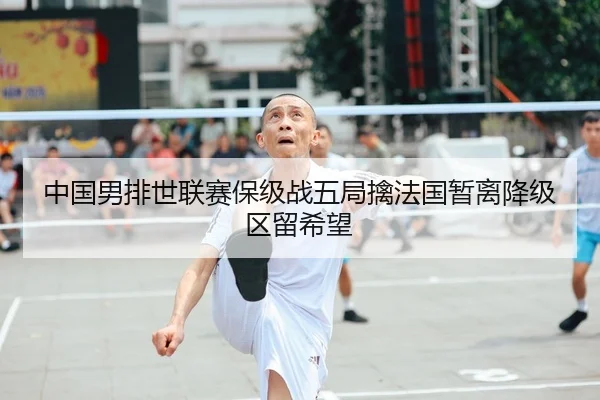 中国男排世联赛保级战五局擒法国暂离降级区留希望